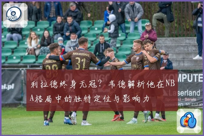 利拉德终身无冠？韦德解析他在NBA格局中的独特定位与影响力