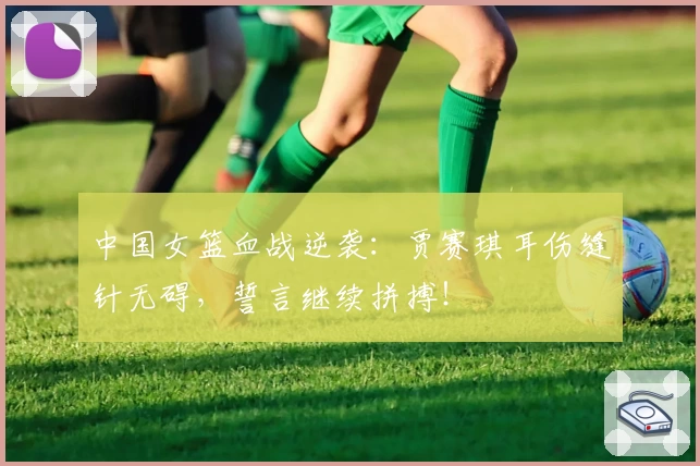 中国女篮血战逆袭：贾赛琪耳伤缝针无碍，誓言继续拼搏！