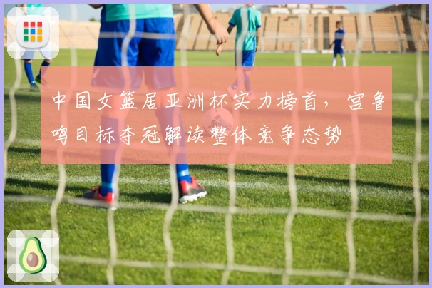 中国女篮居亚洲杯实力榜首,宫鲁鸣目标夺冠解读整体竞争态势