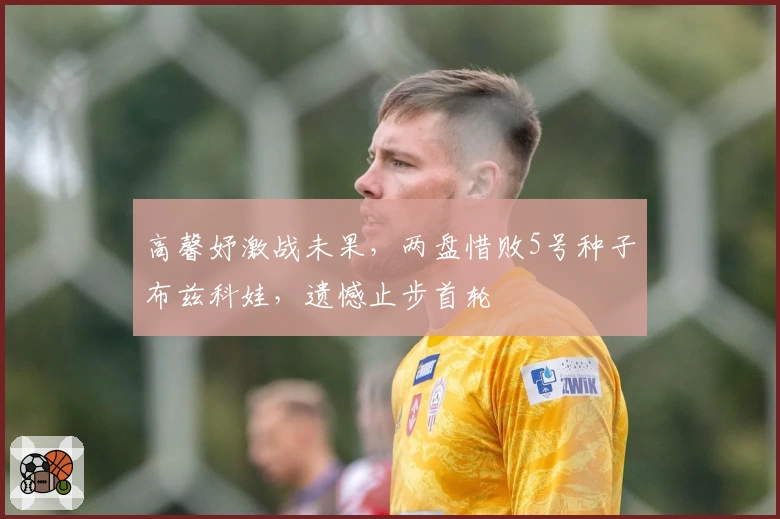 高馨妤激战未果，两盘惜败5号种子布兹科娃，遗憾止步首轮