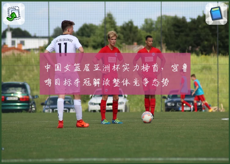 中国女篮居亚洲杯实力榜首,宫鲁鸣目标夺冠解读整体竞争态势