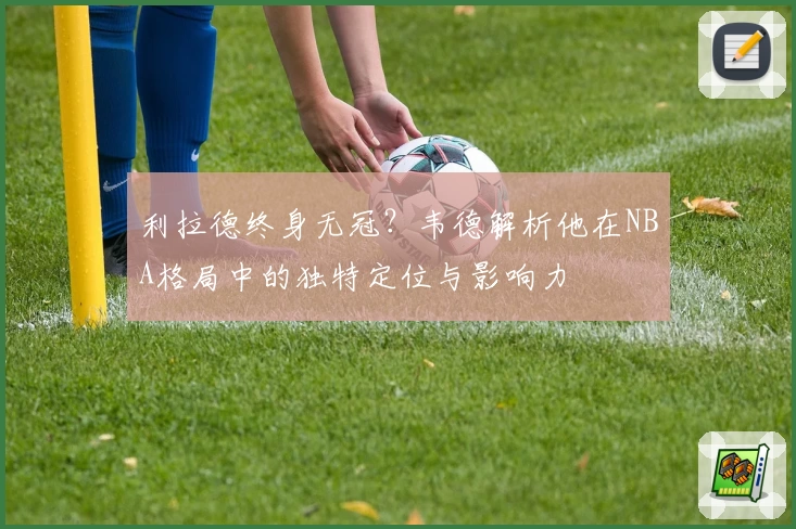 利拉德终身无冠？韦德解析他在NBA格局中的独特定位与影响力