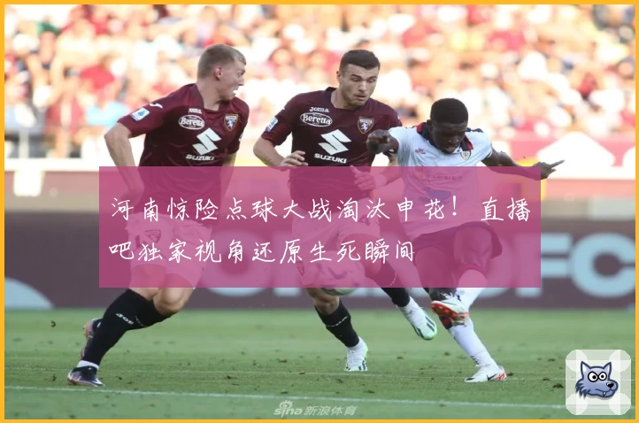 河南惊险点球大战淘汰申花！直播吧独家视角还原生死瞬间