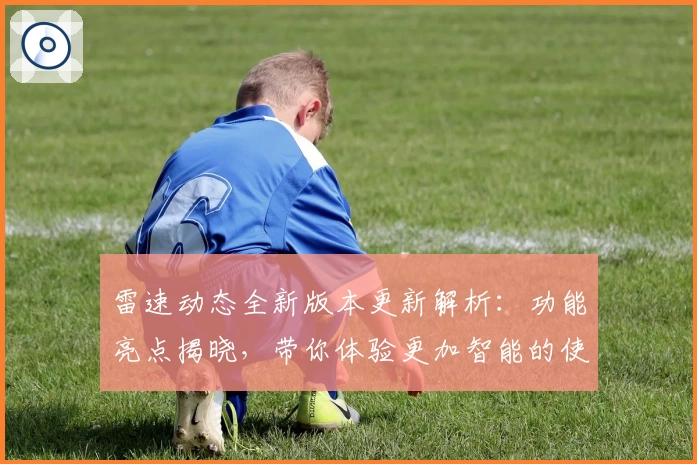 雷速动态全新版本更新解析：功能亮点揭晓，带你体验更加智能的使用之旅