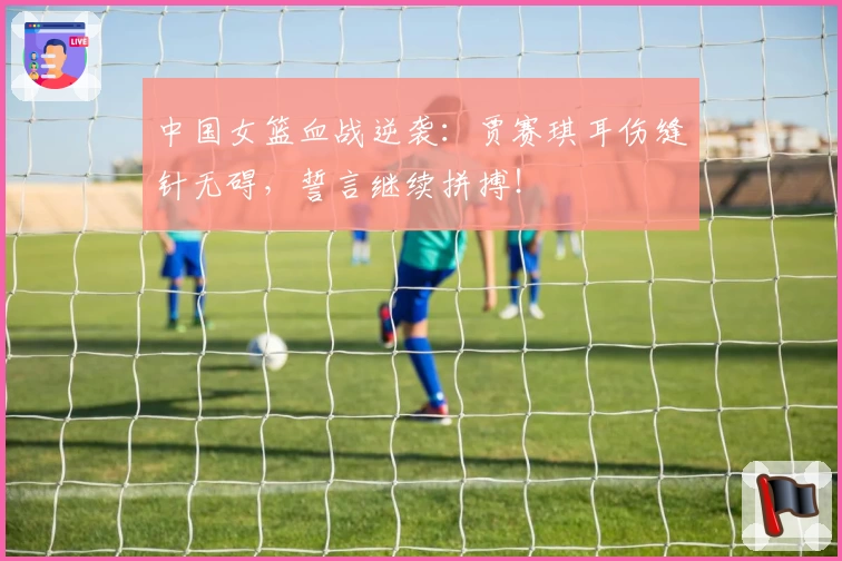 中国女篮血战逆袭：贾赛琪耳伤缝针无碍，誓言继续拼搏！