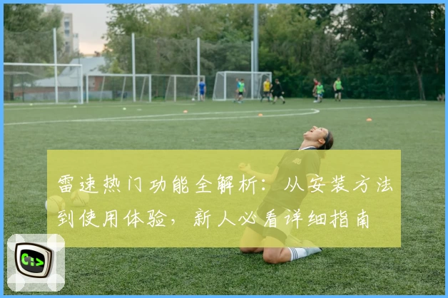 雷速热门功能全解析：从安装方法到使用体验，新人必看详细指南