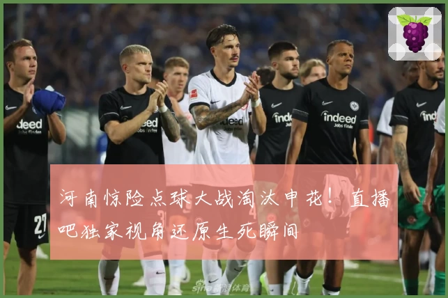 河南惊险点球大战淘汰申花！直播吧独家视角还原生死瞬间